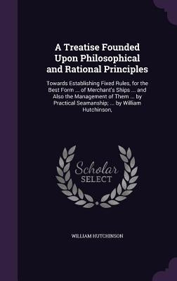 A Treatise Founded Upon Philosophical and Rational Principles: Towards Establishing Fixed Rules, for the Best Form ... of Merchant's Ships ... and Als by Hutchinson, William