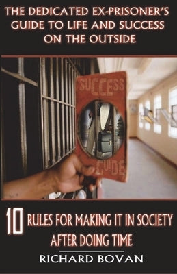 The Dedicated Ex-Prisoner's Guide to Life and Success on the Outside: 10 Rules for Making It in Society After Doing Time by Bovan, Richard