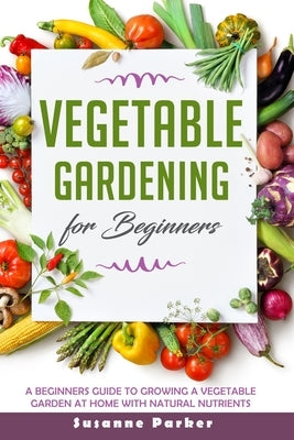Vegetable Gardening for Beginners: A Beginners Guide To Growe A Vegetable Garden At Home with Natural Nutrients by Parker, Susanne