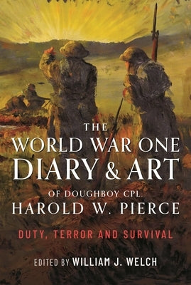 The World War One Diary and Art of Doughboy Cpl Harold W Pierce: Duty, Terror and Survival by Welch, William J.