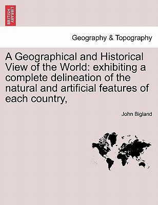A Geographical and Historical View of the World: exhibiting a complete delineation of the natural and artificial features of each country, by Bigland, John
