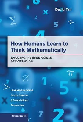 How Humans Learn to Think Mathematically: Exploring the Three Worlds of Mathematics by Tall, David