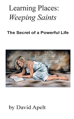Learning Places: Weeping Saints: The Secret of a Powerful Life by Apelt, David