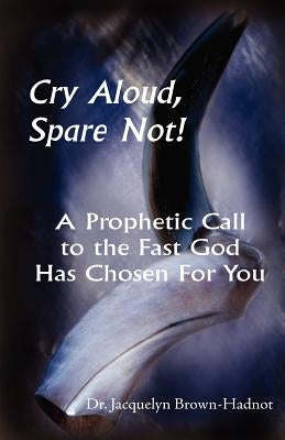 Cry Aloud, Spare Not!: A Prophetic Call to the Fast God Has Chosen for You by Brown-Hadnot, Jacquelyn