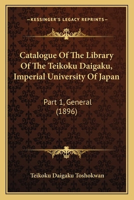 Catalogue of the Library of the Teikoku Daigaku, Imperial University of Japan: Part 1, General (1896) by Toshokwan, Teikoku Daigaku