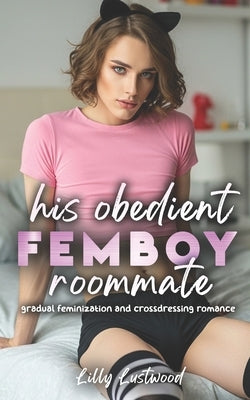 His Obedient Femboy Roommate: Gradual Feminization and Crossdressing Romance by Lustwood, Lilly
