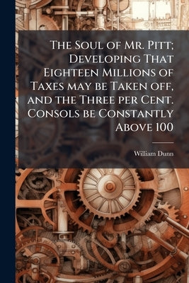 The Soul of Mr. Pitt; Developing That Eighteen Millions of Taxes may be Taken off, and the Three per Cent. Consols be Constantly Above 100 by [Dunn, William]