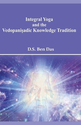 Integral Yoga and the Vedopaniṣadic Knowledge Tradition by Ben, Das D. S.