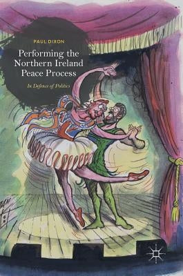 Performing the Northern Ireland Peace Process: In Defence of Politics by Dixon, Paul
