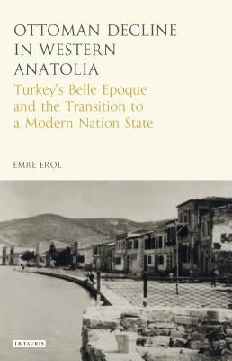 The Ottoman Crisis in Western Anatolia: Turkey's Belle Epoque and the Transition to a Modern Nation State by Erol, Emre