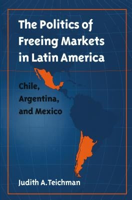 Politics of Freeing Markets in Latin America by Teichman, Judith a.