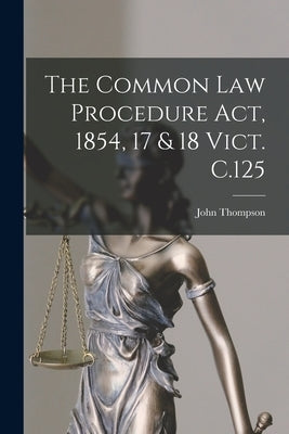 The Common Law Procedure Act, 1854, 17 & 18 Vict. C.125 by Thompson, John