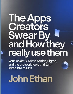 The Apps Creators Swear By And How They Really Use Them: Your Inside Guide to Notion, Figma, and the Pro Workflows That Turn Ideas Into Results by Ethan, John