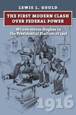 The First Modern Clash Over Federal Power: Wilson Versus Hughes in the Presidential Election of 1916 by Gould, Lewis L.