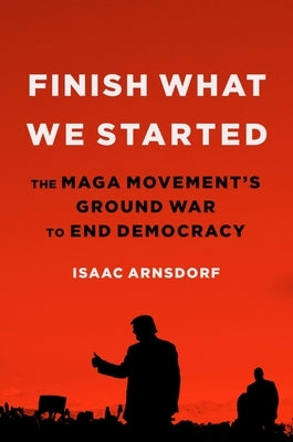 Finish What We Started: The Maga Movement's Ground War to End Democracy by Arnsdorf, Isaac