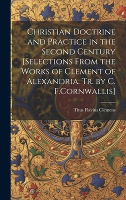 Christian Doctrine and Practice in the Second Century [Selections From the Works of Clement of Alexandria. Tr. by C. F.Cornwallis] by Clemens, Titus Flavius