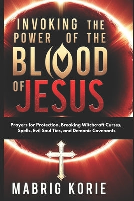 Invoking the Power of the Blood of Jesus: Prayers for Protection, Breaking Witchcraft Curses, Spells, Evil Soul Ties, and Demonic Covenants by Korie, Mabrig