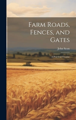 Farm Roads, Fences, and Gates: A Practical Treatise by Scott, John