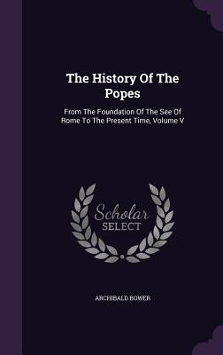 The History Of The Popes: From The Foundation Of The See Of Rome To The Present Time, Volume V by Bower, Archibald