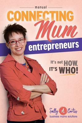 Connecting Mum Entrepreneurs Manual: It's not How, it's Who! by Curtis, Sally a.