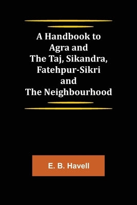 A Handbook to Agra and the Taj, Sikandra, Fatehpur-Sikri and the Neighbourhood by B. Havell, E.
