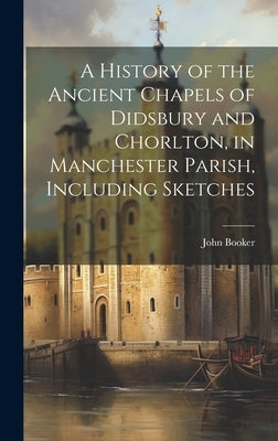 A History of the Ancient Chapels of Didsbury and Chorlton, in Manchester Parish, Including Sketches by Booker, John
