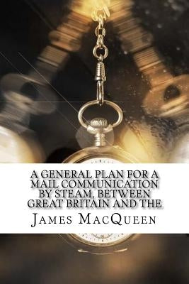 A General Plan for a Mail Communication by Steam, Between Great Britain and the by Macqueen, James