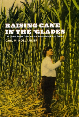 Raising Cane in the 'Glades: The Global Sugar Trade and the Transformation of Florida by Hollander, Gail M.