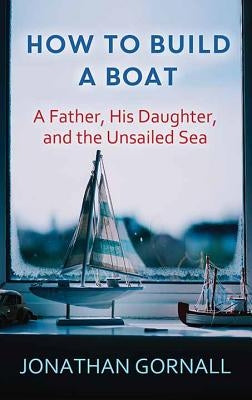 How to Build a Boat: A Father, His Daughter, and the Unsailed Sea by Gornall, Jonathan