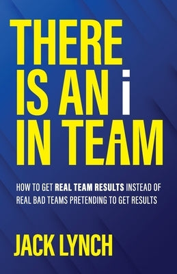 THERE IS AN i IN TEAM: How to get Real Team Results instead of Real Bad Teams pretending to get results by Lynch, Jack