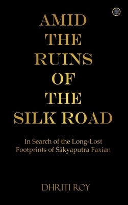 Amid the Ruins of the Silk Road: In Search of the Long-Lost Footprints of Śākyaputra Faxian by Roy, Dhriti