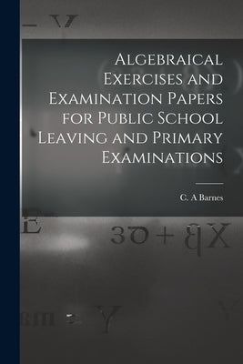 Algebraical Exercises and Examination Papers for Public School Leaving and Primary Examinations [microform] by Barnes, C. a.