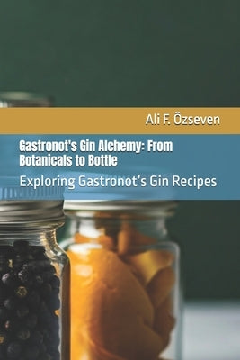 Gastronot's Gin Alchemy: From Botanicals to Bottle: Exploring Gastronot's Gin Recipes by ?zseven, Ali F.