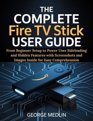 The Complete Fire TV Stick User Guide: From Beginner Setup to Power User Sideloading and Hidden Features with Screenshots and Images Inside for Easy C by Medlin, George