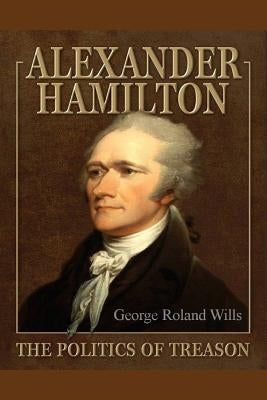Alexander Hamilton - The Politics of Treason by Wills, George Roland