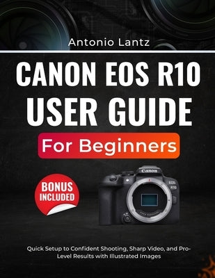 Canon EOS R10 User Guide for Beginners: Quick Setup to Confident Shooting, Sharp Video, and Pro-Level Results with Illustrated Images by Lantz, Antonio