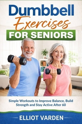 Dumbbell Exercises for Seniors: Simple Workouts to Improve Balance, Build Strength and Stay Active After 60 by Varden, Elliot
