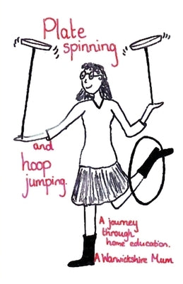 Plate Spinning and Hoop Jumping: A Journey Through Home Education by A Warwickshire Mum