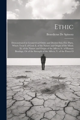 Ethic: Demonstrated in Geometrical Order and Divided Into Five Parts, Which Treat I. of God; Ii. of the Nature and Origin of by De Spinoza, Benedictus