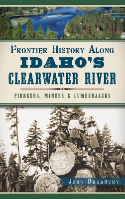 Frontier History Along Idaho's Clearwater River: Pioneers, Miners & Lumberjacks by Bradbury, John