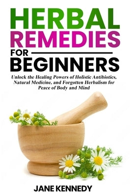 Herbal Remedies for Beginners: Unlock the Healing Powers of Holistic Antibiotics, Natural Medicine, and Forgotten Herbalism for Peace of Body and Min by Kennedy, Jane