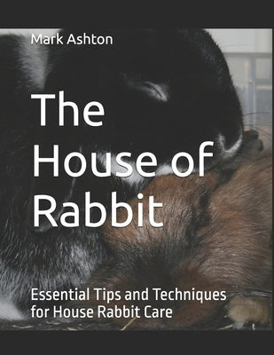 The House of Rabbit: Essential Tips and Techniques for House Rabbit Care by Ashton, Mark