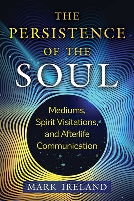 The Persistence of the Soul: Mediums, Spirit Visitations, and Afterlife Communication by Ireland, Mark
