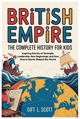 British Empire: The Complete History for kids: Inspiring Stories of Strength, Leadership, New Beginnings, and How Brave Hearts Shaped the World by Scott, Gift L.