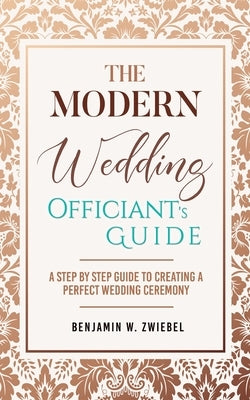The Modern Wedding Officiant's Guide: A Step by Step Guide to Creating a Perfect Wedding Ceremony by Zwiebel, Benjamin W.