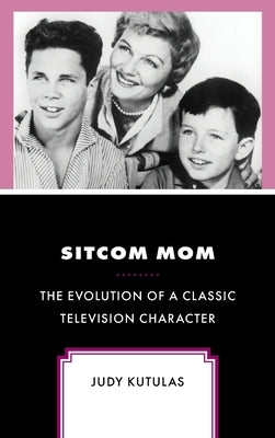 Sitcom Mom: The Evolution of a Classic Television Character by Kutulas, Judy
