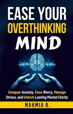 Ease Your Overthinking Mind: Conquer Anxiety, Ease Worry, Manage Stress and Unlock Lasting Mental Clarity by R, Mahmia