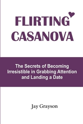 Flirting Casanova: The Secrets of Becoming Irresistible in Grabbing Attention and Landing a Date by Grayson, Jay