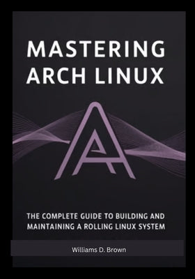 Mastering Arch Linux: The Complete Guide to Building and Maintaining a Rolling Linux System by Brown, Williams D. Brown