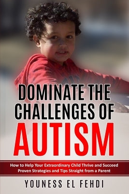Dominate the Challenges of Autism: How to Help Your Extraordinary Child Thrive and Succeed Proven Strategies and Tips Straight from a Parent by El Fehdi, Youness